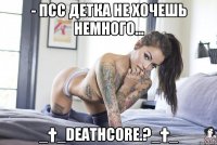 - псс детка не хочешь немного... _†_DEATHCORE.?_†_