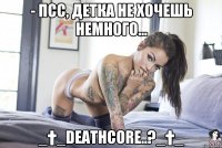 - псс, детка не хочешь немного... _†_DEATHCORE..?_†_