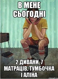 в мене сьогодні 2 дивани, 7 матраців, тумбочка і аліна