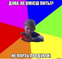 діма, не вмієш пить!? не порть продукти!