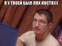 я у твоей был лох костя))) 