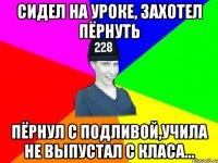 Сидел на уроке, захотел пёрнуть пёрнул с подливой,учила не выпустал с класа...