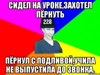 Сидел на уроке,захотел пёрнуть пёрнул с подливой,учила не выпустила до звонка.