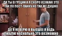 да ты в греции а я скоро уезжаю это так по пост-панку но так же душно да я не верю в высшее я ведь люблю насколько это возможно