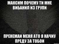 МАКСИМ ПОЧЕМУ ТИ МНЕ ВИБАНИЛ ИЗ ГРУПИ ПРЕНЕМАИ МЕНЯ АТО Я НАЧИУ ПРЕДУ ЗА ТОБОИ