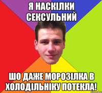 Я наскілки сексульний шо даже морозілка в холодільніку потекла!