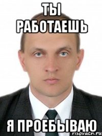 ты работаешь я проебываю