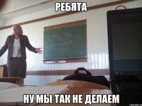 РЕБЯТА НУ МЫ ТАК НЕ ДЕЛАЕМ