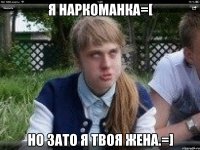 я наркоманка=[ но зато я твоя жена.=]