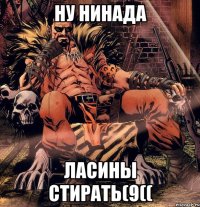 Ну нинада ласины стирать(9((