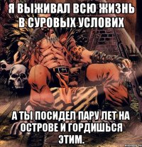 Я выживал всю жизнь в суровых услових А ты посидел пару лет на острове и гордишься этим.