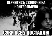 вернитись сволочи на контрольную суки все 2 поставлю