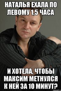 Наталья ехала по левому 1,5 часа И хотела, чтобы Максим метнулся к ней за 10 минут?