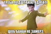 Треба подштанікі вдягаті шоб банан не замерз