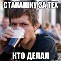 стакашку за тех кто делал