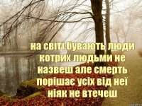 на світі бувають люди котрих людьми не назвеш але смерть порішає усіх від неї ніяк не втечеш