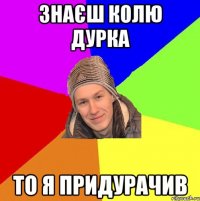 Знаєш колю дурка То я придурачив