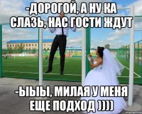 -дорогой, а ну ка слазь, нас гости ждут -ыыы, милая у меня еще подход ))))