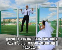  -дорогой, а ну ка слазь, нас гости ждут! -ыыы, милая у меня еще подход ))))