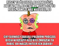 Ruscy to źli ludzie, bo z radością zabijali nas, bo Stalin zmusiał ich to robić. Zawsze nas nie lubili, bo Co? Słowacy zabijali Polaków podczas bycia w Rzeszy? Ależ byli zmuszeni to robić, bo inaczej Hitler ich zabiłby