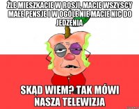 Źle mieszkacie w Rosji, macie wszyscy małe pensje i w ogóle nie macie nic do jedzenia Skąd wiem? Tak mówi nasza telewizja