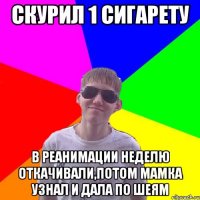 Скурил 1 сигарету в реанимации неделю откачивали,потом мамка узнал и дала по шеям