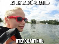 Ну, он такой, знаешь Птеродактиль