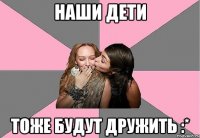 наши дети тоже будут дружить :*