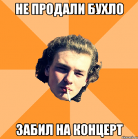 Не продали бухло Забил на концерт