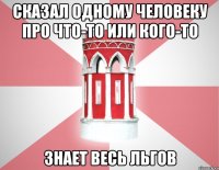 Сказал одному человеку про что-то или кого-то знает весь Льгов