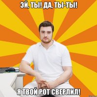 Эй, ты! Да, ты-ты! Я твой рот сверлил!