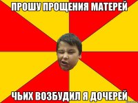 ПРОШУ ПРОЩЕНИЯ МАТЕРЕЙ ЧЬИХ ВОЗБУДИЛ Я ДОЧЕРЕЙ