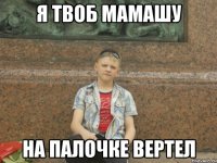 Я ТВОБ МАМАШУ НА ПАЛОЧКЕ ВЕРТЕЛ