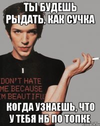 ты будешь рыдать, как сучка когда узнаешь, что у тебя нб по топке