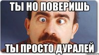 ты но поверишь ты просто дуралей
