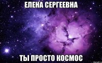 Елена Сергеевна ты просто космос