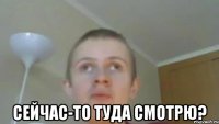  СЕЙЧАС-ТО ТУДА СМОТРЮ?