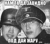 Нам та да завидно Под дай жару ....