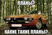 планы? какие такие планы?