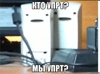 кто упрт? мы упрт?