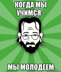 Когда мы учимся - Мы молодеем