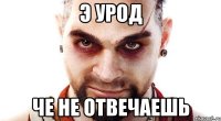 Э урод Че не отвечаешь