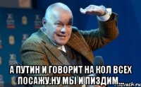  А ПУТИН И ГОВОРИТ НА КОЛ ВСЕХ ПОСАЖУ.НУ МЫ И ПИЗДИМ...