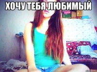 Хочу тебя любимый 