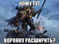 КОМУ ТУТ ВОРОНКУ РАСШИРИТЬ?