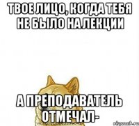 Твое лицо, когда тебя не было на лекции А Преподаватель отмечал-