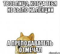Твое лицо, когда тебя не было на лекции А Преподаватель отмечал