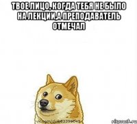 Твое лицо, когда тебя не было на лекции,а преподаватель отмечал 