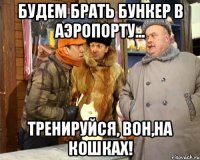 Будем брать бункер в аэропорту... Тренируйся, вон,на кошках!