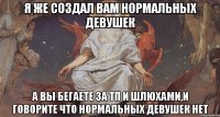 Я же создал вам нормальных девушек А вы бегаете за тп и шлюхами,и говорите что нормальных девушек нет